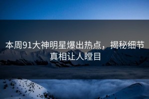 本周91大神明星爆出热点，揭秘细节真相让人瞠目