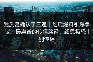 我反复确认了三遍｜吃瓜爆料引爆争议，最离谱的传播路径，细思极恐｜别传谣