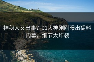 神秘人又出事？91大神刚刚曝出猛料内幕，细节太炸裂