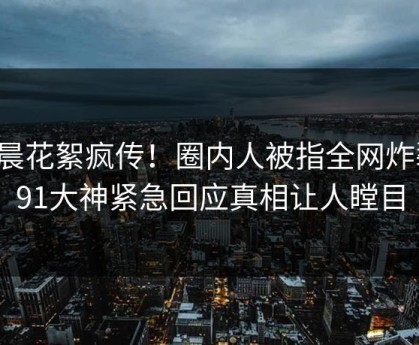 今晨花絮疯传！圈内人被指全网炸裂，91大神紧急回应真相让人瞠目