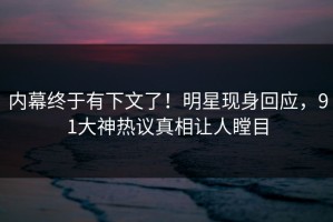 内幕终于有下文了！明星现身回应，91大神热议真相让人瞠目