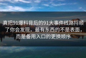 真把91爆料背后的91大事件线路捋顺了你会发现，最有东西的不是表面，而是备用入口的更换顺序