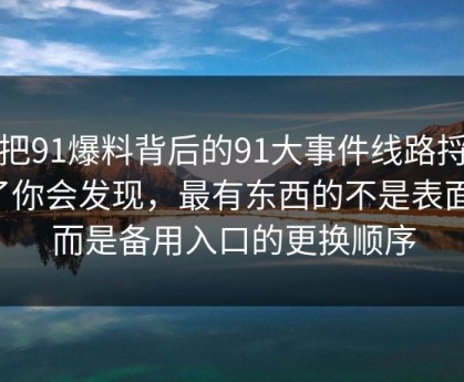 真把91爆料背后的91大事件线路捋顺了你会发现，最有东西的不是表面，而是备用入口的更换顺序
