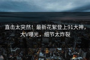 直击太突然！最新花絮登上91大神，大V曝光，细节太炸裂