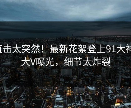 直击太突然！最新花絮登上91大神，大V曝光，细节太炸裂
