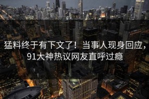 猛料终于有下文了！当事人现身回应，91大神热议网友直呼过瘾