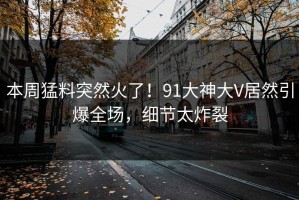 本周猛料突然火了！91大神大V居然引爆全场，细节太炸裂