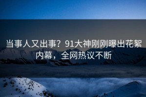 当事人又出事？91大神刚刚曝出花絮内幕，全网热议不断