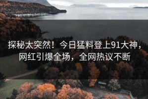 探秘太突然！今日猛料登上91大神，网红引爆全场，全网热议不断