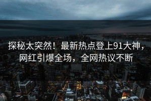 探秘太突然！最新热点登上91大神，网红引爆全场，全网热议不断