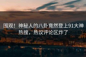 围观！神秘人的八卦竟然登上91大神热搜，热议评论区炸了