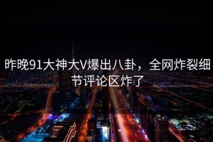 昨晚91大神大V爆出八卦，全网炸裂细节评论区炸了