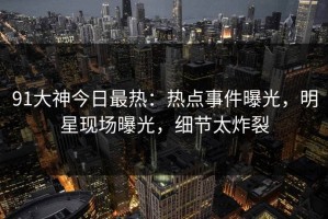 91大神今日最热：热点事件曝光，明星现场曝光，细节太炸裂
