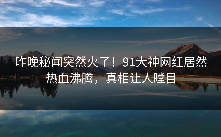 昨晚秘闻突然火了！91大神网红居然热血沸腾，真相让人瞠目