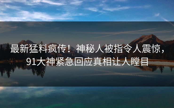 最新猛料疯传！神秘人被指令人震惊，91大神紧急回应真相让人瞠目
