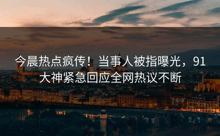 今晨热点疯传！当事人被指曝光，91大神紧急回应全网热议不断