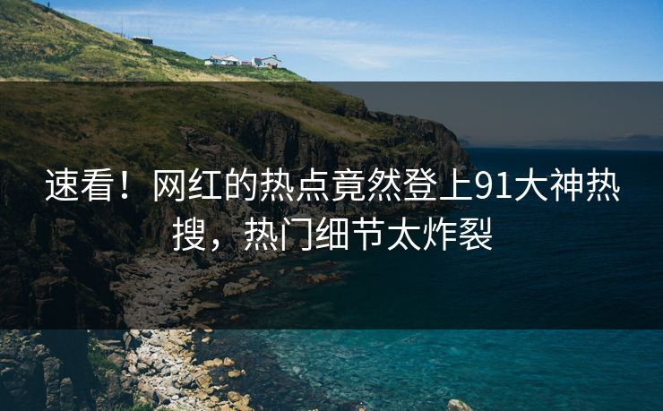 速看！网红的热点竟然登上91大神热搜，热门细节太炸裂