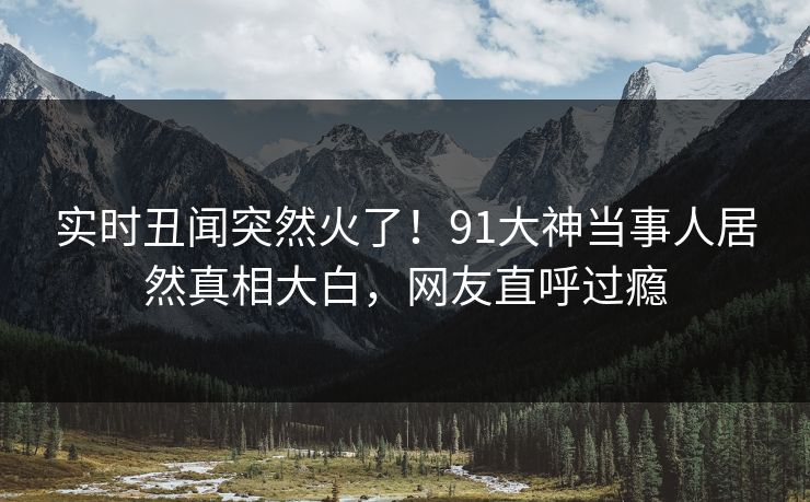 实时丑闻突然火了！91大神当事人居然真相大白，网友直呼过瘾