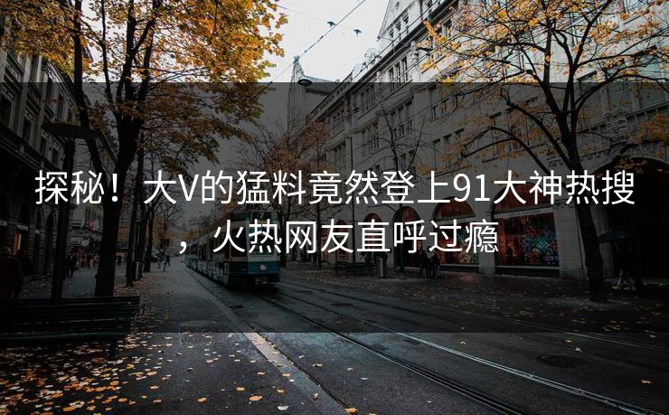 探秘！大V的猛料竟然登上91大神热搜，火热网友直呼过瘾