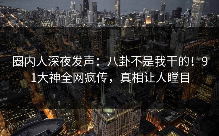 圈内人深夜发声：八卦不是我干的！91大神全网疯传，真相让人瞠目
