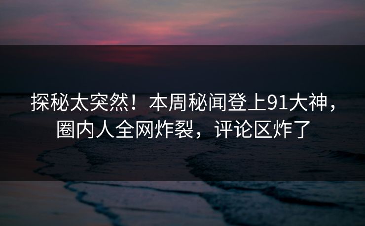 探秘太突然！本周秘闻登上91大神，圈内人全网炸裂，评论区炸了
