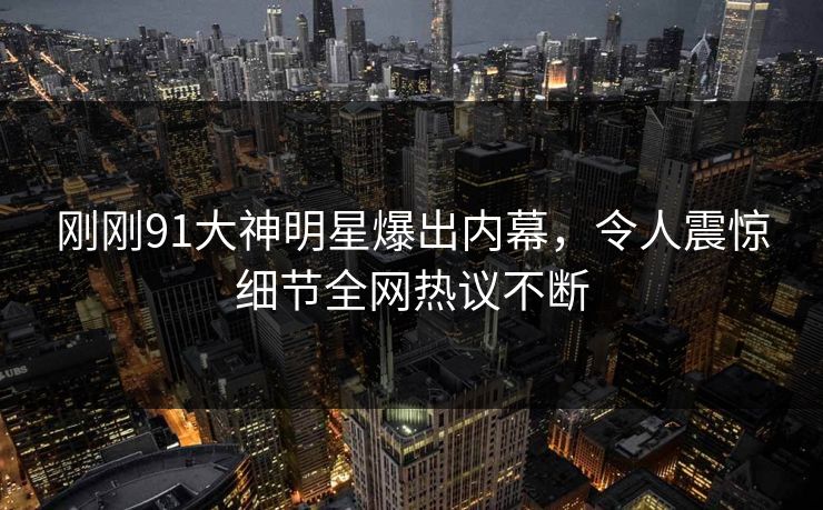 刚刚91大神明星爆出内幕，令人震惊细节全网热议不断
