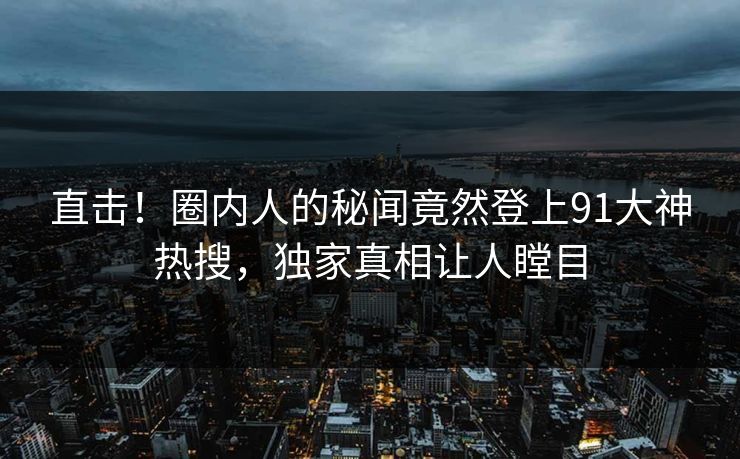 直击！圈内人的秘闻竟然登上91大神热搜，独家真相让人瞠目