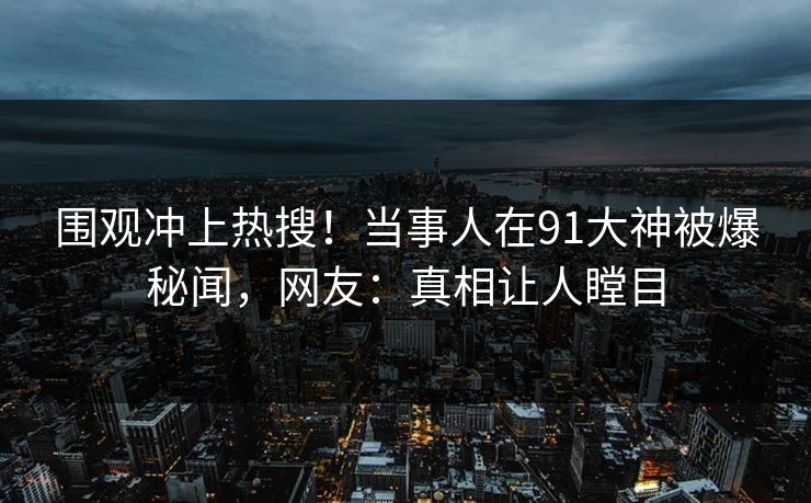 围观冲上热搜！当事人在91大神被爆秘闻，网友：真相让人瞠目