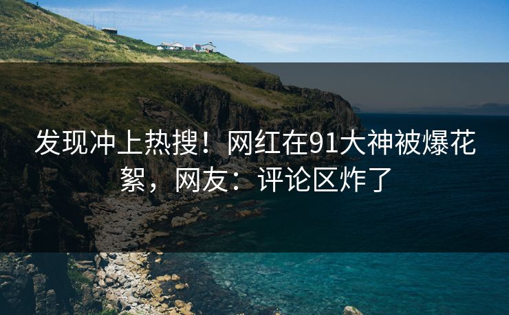 发现冲上热搜！网红在91大神被爆花絮，网友：评论区炸了