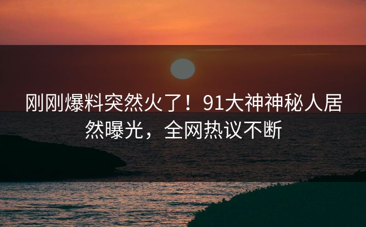刚刚爆料突然火了！91大神神秘人居然曝光，全网热议不断