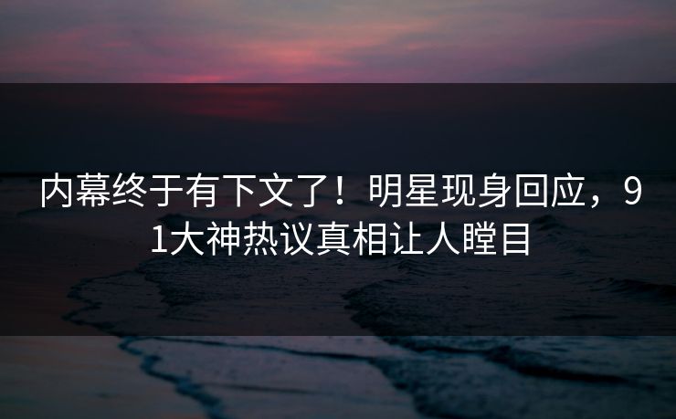 内幕终于有下文了！明星现身回应，91大神热议真相让人瞠目