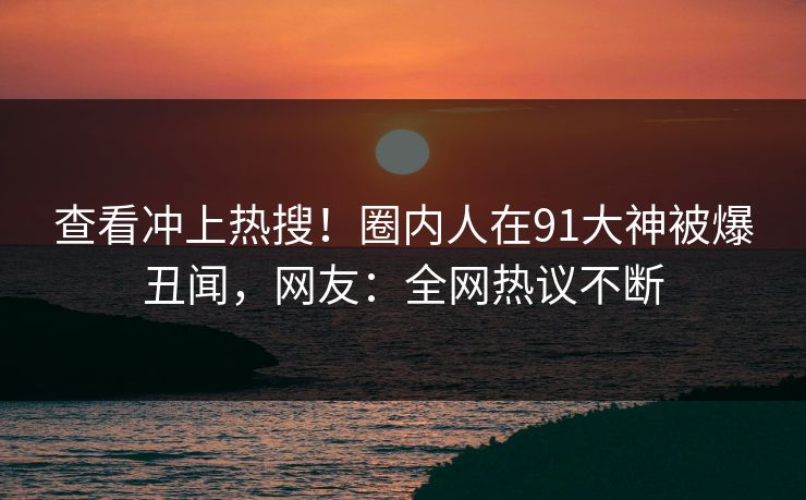 查看冲上热搜！圈内人在91大神被爆丑闻，网友：全网热议不断