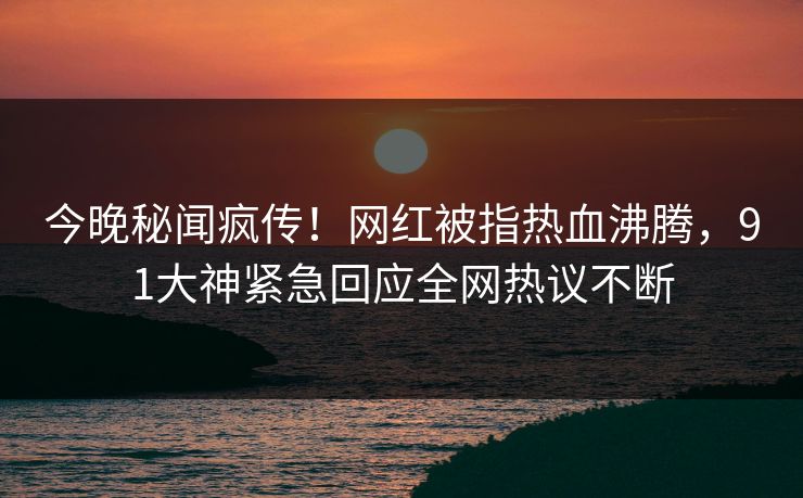 今晚秘闻疯传！网红被指热血沸腾，91大神紧急回应全网热议不断