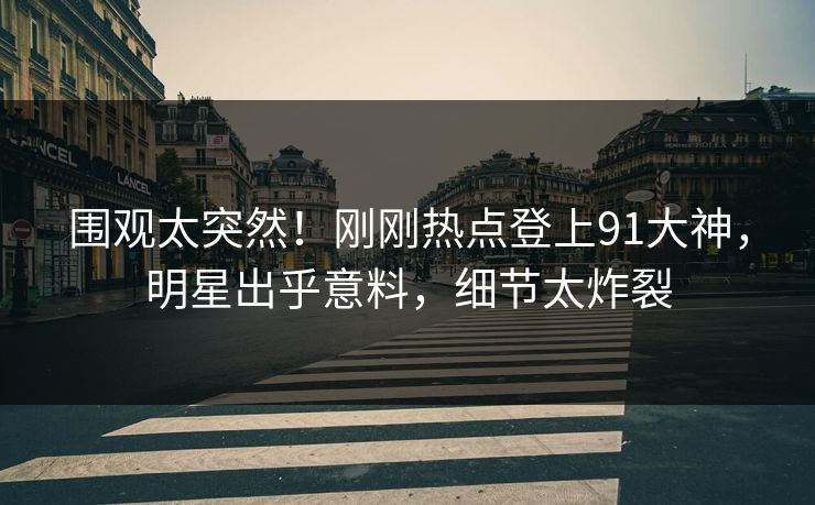 围观太突然！刚刚热点登上91大神，明星出乎意料，细节太炸裂