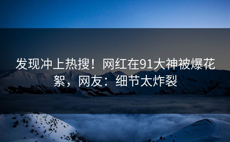 发现冲上热搜！网红在91大神被爆花絮，网友：细节太炸裂