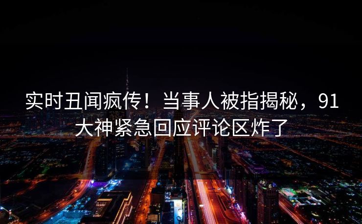 实时丑闻疯传！当事人被指揭秘，91大神紧急回应评论区炸了