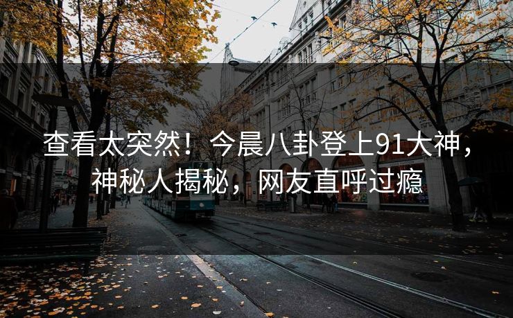 查看太突然！今晨八卦登上91大神，神秘人揭秘，网友直呼过瘾
