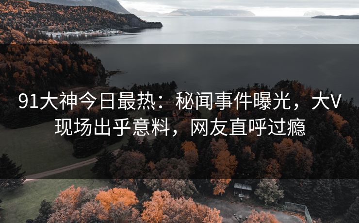 91大神今日最热：秘闻事件曝光，大V现场出乎意料，网友直呼过瘾