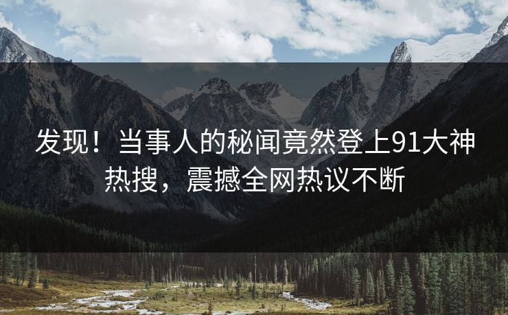 发现！当事人的秘闻竟然登上91大神热搜，震撼全网热议不断