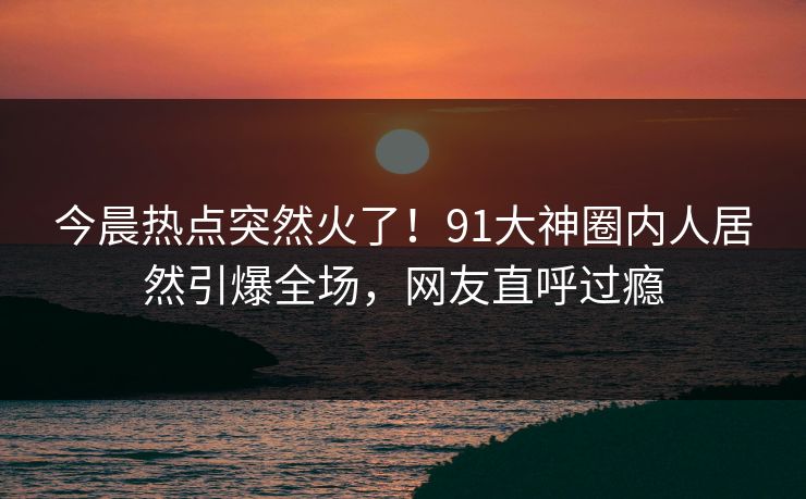 今晨热点突然火了！91大神圈内人居然引爆全场，网友直呼过瘾