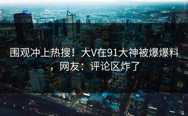 围观冲上热搜！大V在91大神被爆爆料，网友：评论区炸了