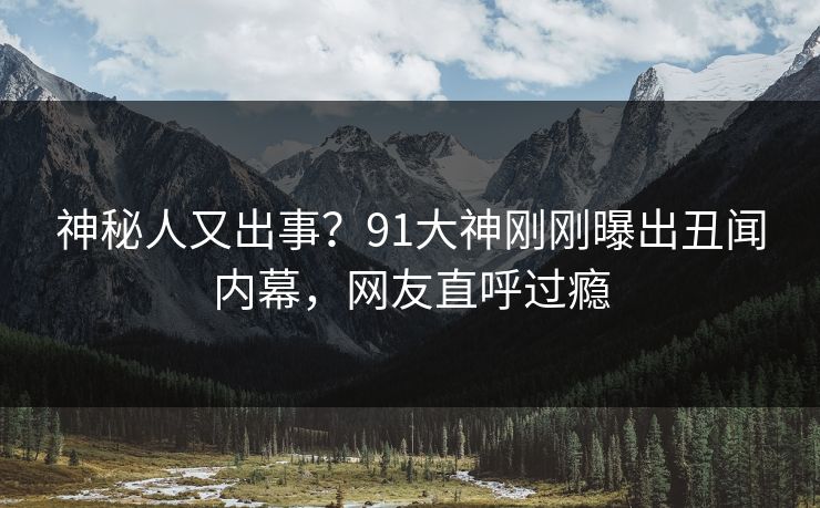 神秘人又出事？91大神刚刚曝出丑闻内幕，网友直呼过瘾