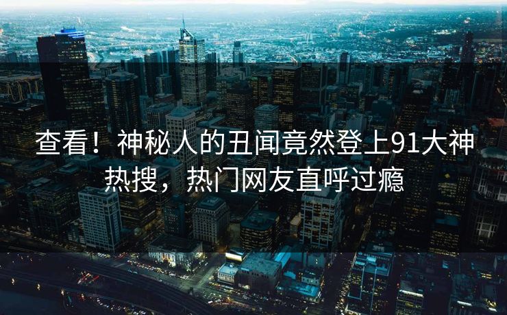查看！神秘人的丑闻竟然登上91大神热搜，热门网友直呼过瘾