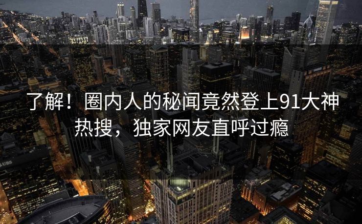 了解！圈内人的秘闻竟然登上91大神热搜，独家网友直呼过瘾