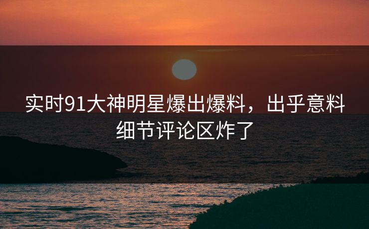 实时91大神明星爆出爆料，出乎意料细节评论区炸了