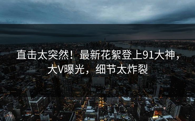 直击太突然！最新花絮登上91大神，大V曝光，细节太炸裂