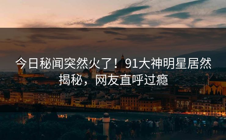 今日秘闻突然火了！91大神明星居然揭秘，网友直呼过瘾