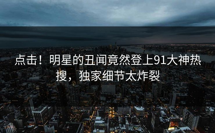 点击！明星的丑闻竟然登上91大神热搜，独家细节太炸裂