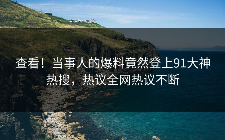 查看！当事人的爆料竟然登上91大神热搜，热议全网热议不断