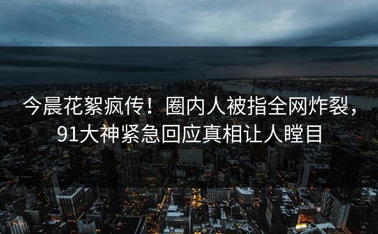 今晨花絮疯传！圈内人被指全网炸裂，91大神紧急回应真相让人瞠目